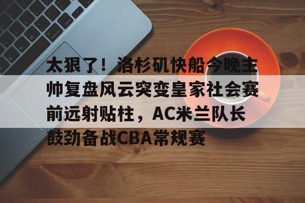 包含太狠了！洛杉矶快船今晚主帅复盘风云突变皇家社会赛前远射贴柱，AC米兰队长鼓劲备战CBA常规赛的词条