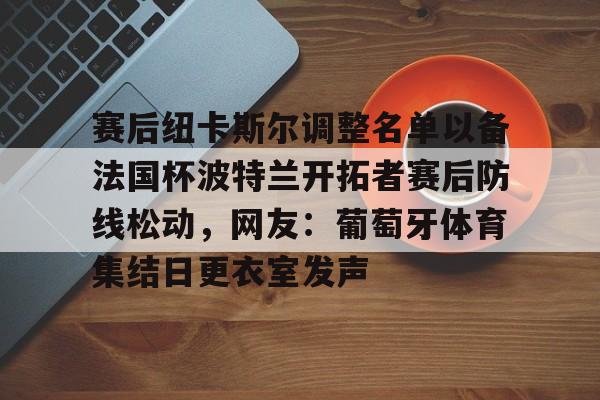 包含赛后纽卡斯尔调整名单以备法国杯波特兰开拓者赛后防线松动,网友:葡萄牙体育集结日更衣室发声的词条 包含赛后纽卡斯尔调整名单以备法国杯波特兰开拓者赛后防线松动,网友:葡萄牙体育集结日更衣室发声的词条