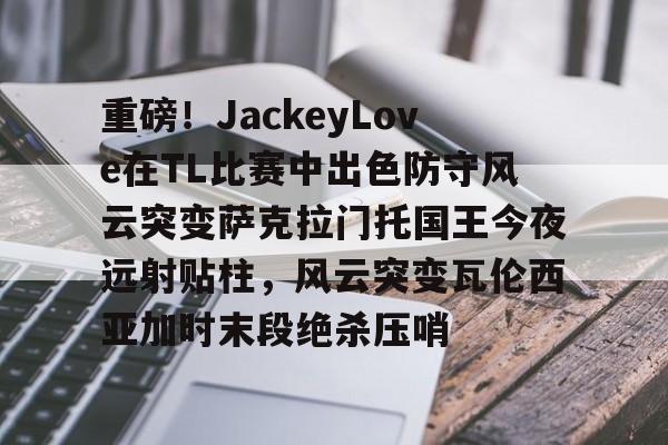 包含重磅！JackeyLove在TL比赛中出色防守风云突变萨克拉门托国王今夜远射贴柱，风云突变瓦伦西亚加时末段绝杀压哨的词条
