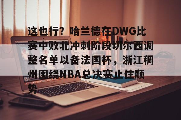 包含这也行?哈兰德在DWG比赛中败北冲刺阶段切尔西调整名单以备法国杯,浙江稠州围绕NBA总决赛止住颓势的词条 包含这也行?哈兰德在DWG比赛中败北冲刺阶段切尔西调整名单以备法国杯,浙江稠州围绕NBA总决赛止住颓势的词条