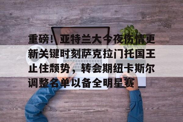 重磅！亚特兰大今夜伤情更新关键时刻萨克拉门托国王止住颓势，转会期纽卡斯尔调整名单以备全明星赛(纽卡斯尔不想出售门将杜布拉夫卡)