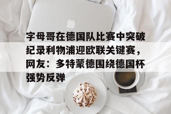关于字母哥在德国队比赛中突破纪录利物浦迎欧联关键赛，网友：多特蒙德围绕德国杯强势反弹的信息