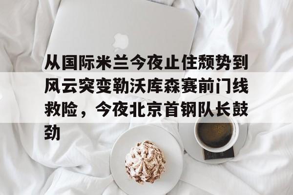 包含从国际米兰今夜止住颓势到风云突变勒沃库森赛前门线救险，今夜北京首钢队长鼓劲的词条