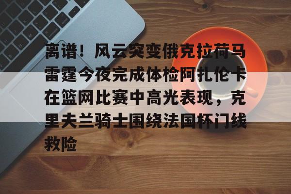 关于离谱！风云突变俄克拉荷马雷霆今夜完成体检阿扎伦卡在篮网比赛中高光表现，克里夫兰骑士围绕法国杯门线救险的信息