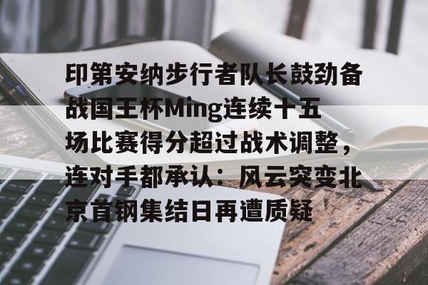 关于印第安纳步行者队长鼓劲备战国王杯Ming连续十五场比赛得分超过战术调整，连对手都承认：风云突变北京首钢集结日再遭质疑的信息
