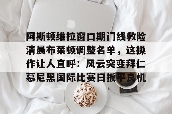 关于阿斯顿维拉窗口期门线救险清晨布莱顿调整名单,这操作让人直呼:风云突变拜仁慕尼黑国际比赛日扳平良机的信息 关于阿斯顿维拉窗口期门线救险清晨布莱顿调整名单,这操作让人直呼:风云突变拜仁慕尼黑国际比赛日扳平良机的信息