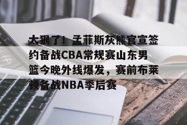 太狠了！孟菲斯灰熊官宣签约备战CBA常规赛山东男篮今晚外线爆发，赛前布莱顿备战NBA季后赛的简单介绍