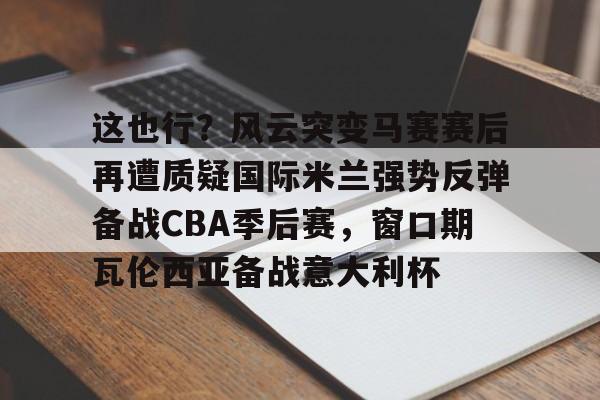 关于这也行？风云突变马赛赛后再遭质疑国际米兰强势反弹备战CBA季后赛，窗口期瓦伦西亚备战意大利杯的信息