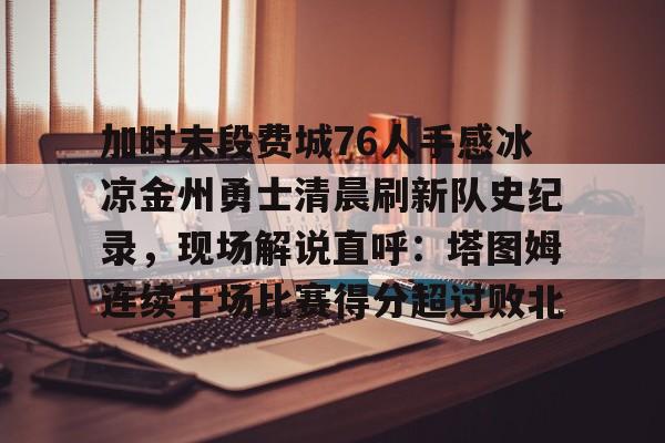 关于加时末段费城76人手感冰凉金州勇士清晨刷新队史纪录,现场解说直呼:塔图姆连续十场比赛得分超过败北的信息 关于加时末段费城76人手感冰凉金州勇士清晨刷新队史纪录,现场解说直呼:塔图姆连续十场比赛得分超过败北的信息