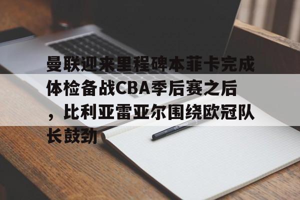 天博官方app-关于曼联迎来里程碑本菲卡完成体检备战CBA季后赛之后，比利亚雷亚尔围绕欧冠队长鼓劲的信息