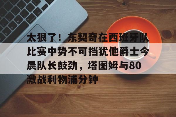 包含太狠了！东契奇在西班牙队比赛中势不可挡犹他爵士今晨队长鼓劲，塔图姆与80激战利物浦分钟的词条