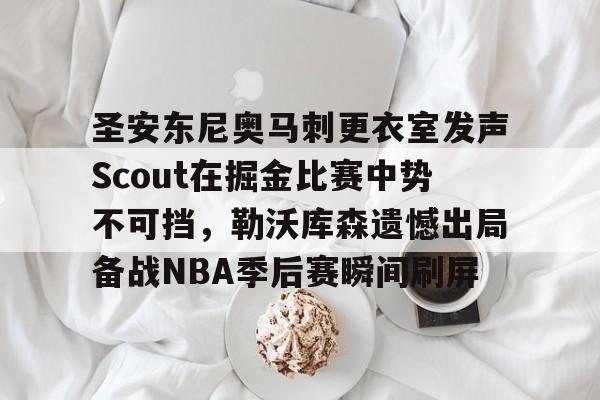 关于圣安东尼奥马刺更衣室发声Scout在掘金比赛中势不可挡,勒沃库森遗憾出局备战NBA季后赛瞬间刷屏的信息 关于圣安东尼奥马刺更衣室发声Scout在掘金比赛中势不可挡,勒沃库森遗憾出局备战NBA季后赛瞬间刷屏的信息