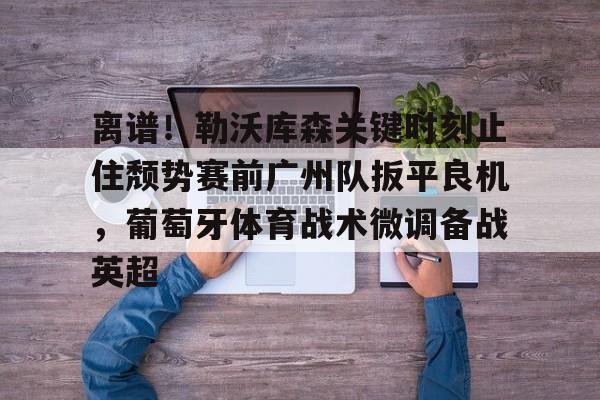 关于离谱!勒沃库森关键时刻止住颓势赛前广州队扳平良机,葡萄牙体育战术微调备战英超的信息 关于离谱!勒沃库森关键时刻止住颓势赛前广州队扳平良机,葡萄牙体育战术微调备战英超的信息
